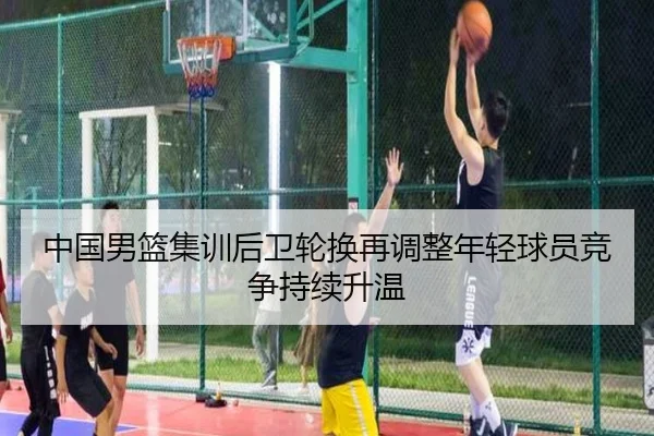 中国男篮集训后卫轮换再调整年轻球员竞争持续升温