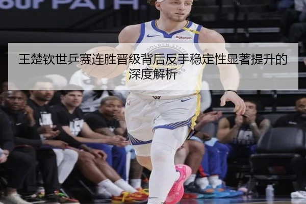 王楚钦世乒赛连胜晋级背后反手稳定性显著提升的深度解析