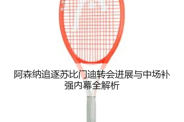 阿森纳追逐苏比门迪转会进展与中场补强内幕全解析