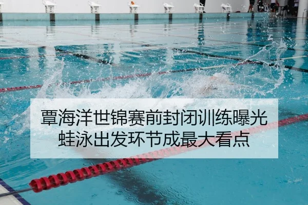 覃海洋世锦赛前封闭训练曝光 蛙泳出发环节成最大看点