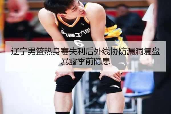 辽宁男篮热身赛失利后外线协防漏洞复盘暴露季前隐患