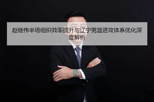 赵继伟半场组织效率提升与辽宁男篮进攻体系优化深度解析