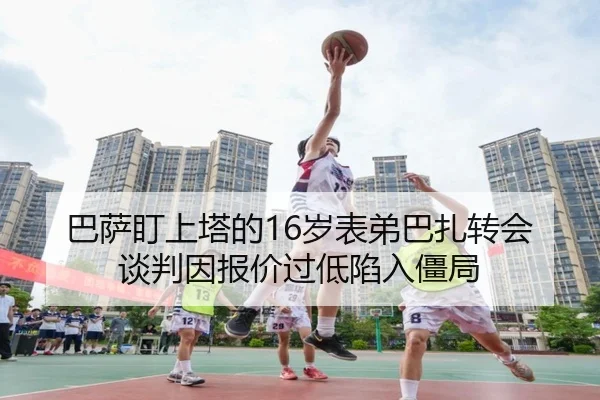 巴萨盯上塔的16岁表弟巴扎转会谈判因报价过低陷入僵局